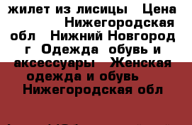 жилет из лисицы › Цена ­ 10 000 - Нижегородская обл., Нижний Новгород г. Одежда, обувь и аксессуары » Женская одежда и обувь   . Нижегородская обл.